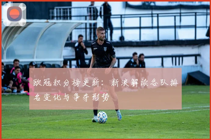 欧冠积分榜更新:新浪解读各队排名变化与争夺形势